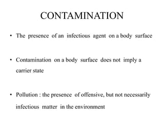 CONTAMINATION
• The presence of an infectious agent on a body surface
• Contamination on a body surface does not imply a
carrier state
• Pollution : the presence of offensive, but not necessarily
infectious matter in the environment
 