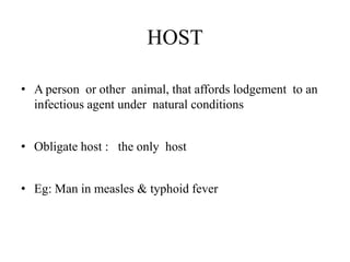 HOST
• A person or other animal, that affords lodgement to an
infectious agent under natural conditions
• Obligate host : the only host
• Eg: Man in measles & typhoid fever
 