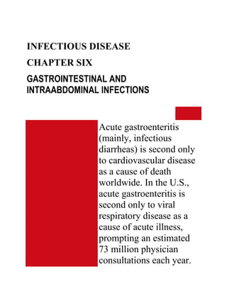 INFECTIOUS DISEASE
CHAPTER SIX
GASTROINTESTINAL AND
INTRAABDOMINAL INFECTIONS


              Acute gastroenteritis
              (mainly, infectious
              diarrheas) is second only
              to cardiovascular disease
              as a cause of death
              worldwide. In the U.S.,
              acute gastroenteritis is
              second only to viral
              respiratory disease as a
              cause of acute illness,
              prompting an estimated
              73 million physician
              consultations each year.
 