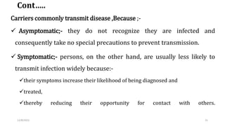 Cont…..
Carriers commonly transmit disease ,Because ;-
 Asymptomatic;- they do not recognize they are infected and
conseq...