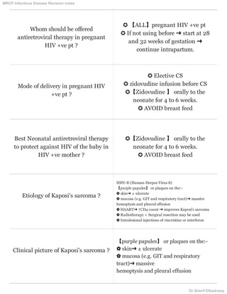 Whom should be offered
antiretroviral therapy in pregnant
HIV +ve pt ?
✪ 【ALL】pregnant HIV +ve pt
✪ If not using before ➜ start at 28
and 32 weeks of gestation ➜
continue intrapartum.
Mode of delivery in pregnant HIV
+ve pt ?
✪ Elective CS
✪ zidovudine infusion before CS
✪【Zidovudine 】 orally to the
neonate for 4 to 6 weeks.
✪ AVOID breast feed
Best Neonatal antiretroviral therapy
to protect against HIV of the baby in
HIV +ve mother ?
✪【Zidovudine 】 orally to the
neonate for 4 to 6 weeks.
✪ AVOID breast feed
Etiology of Kaposi's sarcoma ?
HHV-8 (Human Herpes Virus 8)
【purple papules】 or plaques on the:-
✿ skin➜ ± ulcerate
✿ mucosa (e.g. GIT and respiratory tract)➜ massive
hemoptysis and pleural effusion
✿ HAART➜ ↑CD4 count ➜ improves Kaposi's sarcoma
✿ Radiotherapy + Surgical resection may be used
✿ Intralesional injections of vincristine or interferon
Clinical picture of Kaposi's sarcoma ?
【purple papules】 or plaques on the:-
✿ skin➜ ± ulcerate
✿ mucosa (e.g. GIT and respiratory
tract)➜ massive
hemoptysis and pleural effusion
MRCP Infectious Disease Revision notes
Dr.Sherif Elbadrawy
 