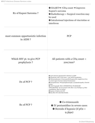 Rx of Kaposi Sarcoma ?
✿ HAART➜ ↑CD4 count ➜ improves
Kaposi's sarcoma
✿ Radiotherapy + Surgical resection may
be used
✿ Intralesional injections of vincristine or
interferon
most common opportunistic infection
in AIDS ?
PCP
Which HIV pt. to give PCP
prophylaxis ?
All patients with a CD4 count <
200/mm³
Dx of PCP ?
✿ most common opportunistic infection in AIDS
✿ All patients with a CD4 count < 200 ➜ PCP prophylaxis
✿ Clinical pulmonary ➜ non-specific(Dyspnea,Dry cough,Fever,Very
few chest signs) Exercise-induced desaturation
✿ Extrapulmonary ➜ hepatosplenomegaly ,Lymphadenopathy ,Choroid
lesions
✿ CXR ➜ typically【 B/L INTERSTITIAL PULMONARY
INFILTRATES】 but can present with other x-ray findings e.g. lobar
consolidation. May be normal
✿ Sputum ➜ fails to Dx PCP
✿ BAL➜Dx PCP (SILVER STAIN)
Rx of PCP ?
✿ Co-trimoxazole
✿ IV pentamidine in severe cases
✿ Steroids if hypoxic (if pO2 <
9.3kpa)
MRCP Infectious Disease Revision notes
Dr.Sherif Elbadrawy
 