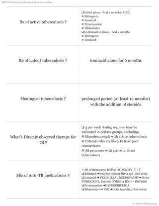 Rx of active tuberculosis ?
❑ Initial phase - first 2 months (RIPE)
❁ Rifampicin
❁ Isoniazid
❁ Pyrazinamide
❁ Ethambutol
❑ Continuation phase - next 4 months
❁ Rifampicin
❁ Isoniazid
Rx of Latent tuberculosis ? isoniazid alone for 6 months
Meningeal tuberculosis ? prolonged period (at least 12 months)
with the addition of steroids
What's Directly observed therapy for
TB ?
❑ 3 per week dosing regimen may be
indicated in certain groups, including:
❁ Homeless people with active tuberculosis
❁ Patients who are likely to have poor
concordance
❁ All prisoners with active or latent
tuberculosis
SEs of Anti-TB medications ?
☠ All of them cause HEPATOTOXICITY 〖 + 〗
❏ Rifampin ➜ enzyme inducer [Revs up] , Red urine
❏ Isoniazid ➜ PERIPHERAL NEUROPATHY➜ Rx by
PYRIDOXINE, Enzyme INHibitor [INH = INHibits]
❏ Pyrazinamide ➜HYPERURICEMIA
❏ Ethambutol ➜ EYE ➜Optic neuritis/color vision
MRCP Infectious Disease Revision notes
Dr.Sherif Elbadrawy
 