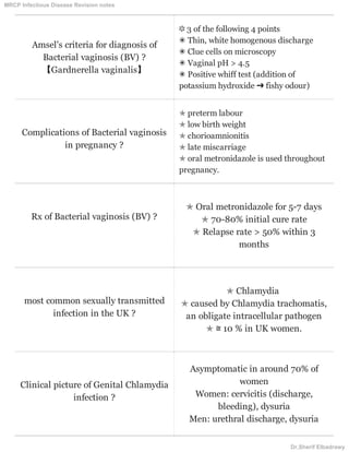 Amsel's criteria for diagnosis of
Bacterial vaginosis (BV) ?
【Gardnerella vaginalis】
❃ 3 of the following 4 points
✴ Thin, white homogenous discharge
✴ Clue cells on microscopy
✴ Vaginal pH > 4.5
✴ Positive whiff test (addition of
potassium hydroxide ➜ fishy odour)
Complications of Bacterial vaginosis
in pregnancy ?
✯ preterm labour
✯ low birth weight
✯ chorioamnionitis
✯ late miscarriage
✯ oral metronidazole is used throughout
pregnancy.
Rx of Bacterial vaginosis (BV) ?
✯ Oral metronidazole for 5-7 days
✯ 70-80% initial cure rate
✯ Relapse rate > 50% within 3
months
most common sexually transmitted
infection in the UK ?
✯ Chlamydia
✯ caused by Chlamydia trachomatis,
an obligate intracellular pathogen
✯ ≅ 10 % in UK women.
Clinical picture of Genital Chlamydia
infection ?
Asymptomatic in around 70% of
women
Women: cervicitis (discharge,
bleeding), dysuria
Men: urethral discharge, dysuria
MRCP Infectious Disease Revision notes
Dr.Sherif Elbadrawy
 