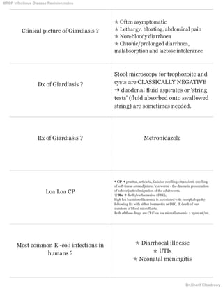 Clinical picture of Giardiasis ?
✯ Often asymptomatic
✯ Lethargy, bloating, abdominal pain
✯ Non-bloody diarrhoea
✯ Chronic/prolonged diarrhoea,
malabsorption and lactose intolerance
Dx of Giardiasis ?
Stool microscopy for trophozoite and
cysts are CLASSICALLY NEGATIVE
➜ duodenal fluid aspirates or 'string
tests' (fluid absorbed onto swallowed
string) are sometimes needed.
Rx of Giardiasis ? Metronidazole
Loa Loa CP
▩ CP ➜ pruritus, urticaria, Calabar swellings: transient, swelling
of soft-tissue around joints, 'eye worm' - the dramatic presentation
of subconjuctival migration of the adult worm.
♕ Rx ➜ diethylcarbamazine (DEC),
high loa loa microfilaraemia is associated with encephalopathy
following Rx with either Ivermectin or DEC. dt death of vast
numbers of blood microfilaria.
Both of these drugs are CI if loa loa microfilaraemia > 2500 mf/ml.
Most common E -coli infections in
humans ?
✯ Diarrhoeal illnesse
✯ UTIs
✯ Neonatal meningitis
MRCP Infectious Disease Revision notes
Dr.Sherif Elbadrawy
 
