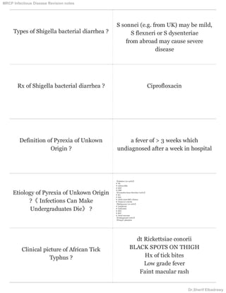 Types of Shigella bacterial diarrhea ?
S sonnei (e.g. from UK) may be mild,
S flexneri or S dysenteriae
from abroad may cause severe
disease
Rx of Shigella bacterial diarrhea ? Ciprofloxacin
Definition of Pyrexia of Unkown
Origin ?
a fever of > 3 weeks which
undiagnosed after a week in hospital
Etiology of Pyrexia of Unkown Origin
?《 Infections Can Make
Undergraduates Die》 ?
〖Infection (20-40%)〗
❂ TB
❂ endocarditis
❂ EBV
❂ CMV
〖Connective tissue disorders (20%)〗
❂ RA
❂ SLE
❂ Adult-onset Still's disease
❂ Temporal arteritis
〖Malignancy (10-20%)〗
❂ Lymphoma
❂ Leukaemia
❂ HCC
❂ RCC
❂ Atrial myxoma
〖Undiagnosed (20%)〗
〖Drugs〗phenytoin
Clinical picture of African Tick
Typhus ?
dt Rickettsiae conorii
BLACK SPOTS ON THIGH
Hx of tick bites
Low grade fever
Faint macular rash
MRCP Infectious Disease Revision notes
Dr.Sherif Elbadrawy
 
