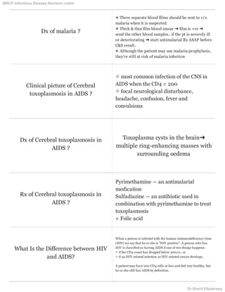 Dx of malaria ?
❂ Three separate blood films should be sent to r/o
malaria when it is suspected.
❂ Thick & thin film blood smear ➜ film is +ve ➜
send the other blood samples.. if the pt is severely ill
or deteriorating ➜ start antimalarial Rx ASAP before
C&S result.
❂ Although the patient may use malaria prophylaxis,
they're still at risk of malaria infection
Clinical picture of Cerebral
toxoplasmosis in AIDS ?
❊ most common infection of the CNS in
AIDS when the CD4 < 200
❊ focal neurological disturbance,
headache, confusion, fever and
convulsions
Dx of Cerebral toxoplasmosis in
AIDS ?
Toxoplasma cysts in the brain➜
multiple ring-enhancing masses with
surrounding oedema
Rx of Cerebral toxoplasmosis in
AIDS ?
Pyrimethamine — an antimalarial
medication
Sulfadiazine — an antibiotic used in
combination with pyrimethamine to treat
toxoplasmosis
+ Folic acid
What Is the Difference between HIV
and AIDS?
When a person is infected with the human immunodeficiency virus
(HIV) we say that he or she is "HIV positive" .A person who has
HIV is classified as having AIDS if one of two things happens:
❊ if the CD4 count has dropped below 200/cc, or
❊ if an HIV-related infection or HIV-related cancer develops.
A patient may have 200 CD4 cells or less and feel very healthy, but
he or she still has AIDS by definition.
MRCP Infectious Disease Revision notes
Dr.Sherif Elbadrawy
 