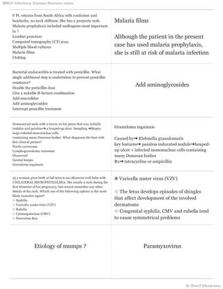 F Pt. returns from South Africa with confusion and
headache, no neck stiffness. She has a purpuric rash.
Malaria prophylaxis included meﬂoquine.most important
Ix ?
Lumbar puncture
Computed tomography (CT) scan
Multiple blood cultures
Malaria films
Clotting
Malaria films
Although the patient in the present
case has used malaria prophylaxis,
she is still at risk of malaria infection
Bacterial endocarditis is treated with penicillin. What
single additional step is undertaken to prevent penicillin
resistance?
Double the penicillin dose
Give a suitable B-lactam combination
Add macrolides
Add aminoglycosides
Interrupt penicillin treatment
Add aminoglycosides
Homosexual male with a lesion on his penis that was initially
nodular and painless➜ a heaped-up ulcer. Sampling ➜Biopsy:
large infected mononuclear cells
containing many Donovan bodies. What diagnosis ﬁts best with
this clinical picture?
Penile carcinoma
Lymphogranuloma venereum
Chancroid
Genital herpes
Granuloma inguinaie
Granuloma inguinaie
Caused by➜ Klebsiella granulomatis
key features➜ painless indurated nodule➜heaped-
up ulcer + infected mononuclear cells containing
many Donovan bodies
Rx➜ tetracycline or ampicillin
25 y woman gives birth at full term to an otherwise well baby with
UNILATERAL MICROPHTHALMIA. She recalls a rash during the
ﬁrst trimester of her pregnancy, but cannot remember any other
details of the rash. Which one of the following options is the most
likely causative agent?
☆ Syphilis
☆ Varicella zoster virus (VZV)
☆ Rubella
☆ Cytomegalovirus (CMV)
☆ Parvovirus B19
✱ Varicella zoster virus (VZV)
☆ The fetus develops episodes of shingles
that affect development of the involved
dermatome
☆ Congenital syphilis, CMV and rubella tend
to cause symmetrical problems
Etiology of mumps ? Paramyxovirus
MRCP Infectious Disease Revision notes
Dr.Sherif Elbadrawy
 