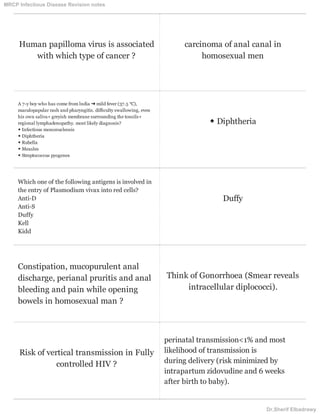Human papilloma virus is associated
with which type of cancer ?
carcinoma of anal canal in
homosexual men
A 7-y boy who has come from lndia ➜ mild fever (37.5 °C),
maculopapular rash and pharyngitis. difﬁculty swallowing, even
his own saliva+ greyish membrane surrounding the tonsils+
regional lymphadenopathy. most likely diagnosis?
◆ Infectious mononucleosis
◆ Diphtheria
◆ Rubella
◆ Measles
◆ Streptococcus pyogenes
◆ Diphtheria
Which one of the following antigens is involved in
the entry of Plasmodium vivax into red cells?
Anti-D
Anti-S
Duffy
Kell
Kidd
Duffy
Constipation, mucopurulent anal
discharge, perianal pruritis and anal
bleeding and pain while opening
bowels in homosexual man ?
Think of Gonorrhoea (Smear reveals
intracellular diplococci).
Risk of vertical transmission in Fully
controlled HIV ?
perinatal transmission<1% and most
likelihood of transmission is
during delivery (risk minimized by
intrapartum zidovudine and 6 weeks
after birth to baby).
MRCP Infectious Disease Revision notes
Dr.Sherif Elbadrawy
 