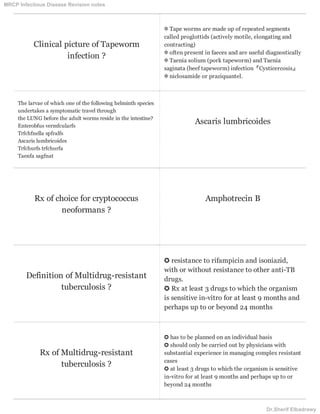 Clinical picture of Tapeworm
infection ?
✼ Tape worms are made up of repeated segments
called proglottids (actively motile, elongating and
contracting)
✼ often present in faeces and are useful diagnostically
✼ Taenia solium (pork tapeworm) and Taenia
saginata (beef tapeworm) infection『Cysticercosis』
✼ niclosamide or praziquantel.
The larvae of which one of the following helminth species
undertakes a symptomatic travel through
the LUNG before the adult worms reside in the intestine?
Enterobfus vermfcularfs
Trfchfnella spfralfs
Ascaris lumbricoides
Trfchurfs trfchurfa
Taenfa sagfnat
Ascaris lumbricoides
Rx of choice for cryptococcus
neoformans ?
Amphotrecin B
Definition of Multidrug-resistant
tuberculosis ?
✪ resistance to rifampicin and isoniazid,
with or without resistance to other anti-TB
drugs.
✪ Rx at least 3 drugs to which the organism
is sensitive in-vitro for at least 9 months and
perhaps up to or beyond 24 months
Rx of Multidrug-resistant
tuberculosis ?
✪ has to be planned on an individual basis
✪ should only be carried out by physicians with
substantial experience in managing complex resistant
cases
✪ at least 3 drugs to which the organism is sensitive
in-vitro for at least 9 months and perhaps up to or
beyond 24 months
MRCP Infectious Disease Revision notes
Dr.Sherif Elbadrawy
 
