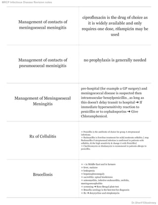 Management of contacts of
meningococcal meningitis
ciprofloxacin is the drug of choice as
it is widely available and only
requires one dose, rifampicin may be
used
Management of contacts of
pneumococcal meninigitis
no prophylaxis is generally needed
Management of Meningococcal
Meningitis
pre-hospital (for example a GP surgery) and
meningococcal disease is suspected then
intramuscular benzylpenicillin , as long as
this doesn't delay transit to hospital ➜ If
immediate hypersensitivity reaction to
penicillin or to cephalosporins ➜ Give
Chloramphenicol.
Rx of Cellulitis
✯ Penicillin is the antibiotic of choice for group A streptococcal
infections.
✯ flucloxacillin is first-line treatment for mild/moderate cellulitis. [ stop
flucloxacillin if streptococcal infection is confirmed in patients with
cellulitis, dt the high sensitivity & change it with Penicillin]
✯ Clarithromycin or clindamycin is recommend in patients allergic to
penicillin.
Brucellosis
✯ > in Middle East and in farmers
✯ fever, malaise
✯ leukopenia
✯ hepatosplenomegaly
✯ sacroilitis: spinal tenderness
✯ osteomyelitis, infective endocarditis, orchitis,
meningoencephalitis
✯ screening ➜ Rose Bengal plate test
✯ Brucella serology is the best test for diagnosis
✯ Rx ➜ doxycycline and streptomycin
MRCP Infectious Disease Revision notes
Dr.Sherif Elbadrawy
 