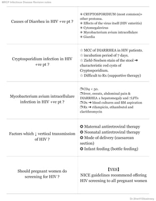 Causes of Diarrhea in HIV +ve pt ?
❂ CRYPTOSPORIDIUM (most common)+
other protozoa.
❂ Effects of the virus itself (HIV enteritis)
❂ Cytomegalovirus
❂ Mycobacterium avium intracellulare
❂ Giardia
Cryptosporidium infection in HIV
+ve pt ?
☆ MCC of DIARRHEA in HIV patients.
☆ incubation period of 7 days.
☆ Ziehl-Neelsen stain of the stool ➜
characteristic red cysts of
Cryptosporidium.
☆ Difficult to Rx (supportive therapy)
Mycobacterium avium intracellulare
infection in HIV +ve pt ?
❐ CD4 < 50.
❐ fever, sweats, abdominal pain &
DIARRHEA ± hepatomegaly and ↑LFTs
❐ Dx ➜ blood cultures and BM aspiration
❐ Rx ➜ rifampicin, ethambutol and
clarithromycin
Factors which ↓ vertical transmission
of HIV ?
✪ Maternal antiretroviral therapy
✪ Neonatal antiretroviral therapy
✪ Mode of delivery (caesarean
section)
✪ Infant feeding (bottle feeding)
Should pregnant women do
screening for HIV ?
【YES】
NICE guidelines recommend offering
HIV screening to all pregnant women
MRCP Infectious Disease Revision notes
Dr.Sherif Elbadrawy
 