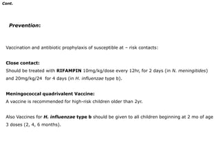 Cont.Diagnosis:Lumbar puncture for CSF analysis should be performed when bacterial meningitis is suspected:1- Microorganisms on gram stain and culture. 	2- Neutrophilpleocytosis (300 - 2000/mm3). 3- Elevated protein (100 - 500mg/dL)			4- Reduced glucose concentration (< 50% of serum glucose)5- Physical manifestations (Turbid with elevated pressure,100 - 300 mm H2O).Normal CSF shows:Normal pressure (50 - 80 mm H2O), leucocytes (< 5/mm3), proteins (20 -45 mg/dl) and glucose (75 % of serum glucose)