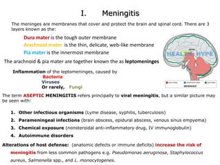 I.      MeningitisThe meninges are membranes that cover and protect the brain and spinal cord. There are 3 layers known as the:Dura mater is the tough outer membraneArachnoid mater is the thin, delicate, web-like membranePia mater is the innermost membraneThe arachnoid & pia mater are together known the as leptomeninges      Inflammation of the leptomeninges, caused byBacteriaViruses                          Or rarely,   FungiThe term ASEPTIC MENINGITIS refers principally to viral meningitis, but a similar picture may be seen with:Other infectious organisms (Lyme disease, syphilis, tuberculosis) Parameningeal infections (brain abscess, epidural abscess, venous sinus empyema) Chemical exposure (nonsteroidal anti-inflammatory drug, IV immunoglobulin) Autoimmune disordersAlterations of host defense:  (anatomic defects or immune deficits) increase the risk of meningitis from less common pathogens e.g. Pseudomonasaeruginosa, Staphylococcus aureus, Salmonella spp., and L. monocytogenes. 