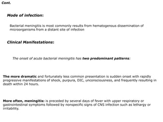 Cont.Mode of infection:Bacterial meningitis is most commonly results from hematogenous dissemination of microorganisms from a distant site of infectionClinical Manifestations:The onset of acute bacterial meningitis has two predominant patterns: The more dramatic and fortunately less common presentation is sudden onset with rapidly progressive manifestations of shock, purpura, DIC, unconsciousness, and frequently resulting in death within 24 hours. More often, meningitis: is preceded by several days of fever with upper respiratory or gastrointestinal symptoms followed by nonspecific signs of CNS infection such as lethargy or irritability.