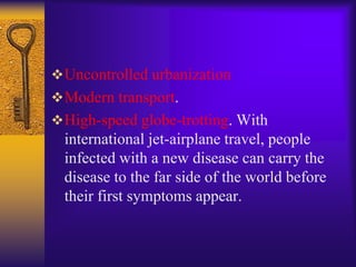  Uncontrolled urbanization
 Modern transport.
 High-speed globe-trotting. With
  international jet-airplane travel, people
  infected with a new disease can carry the
  disease to the far side of the world before
  their first symptoms appear.
 