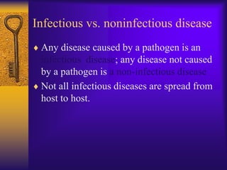 Infectious vs. noninfectious disease
 Any disease caused by a pathogen is an
 infectious disease; any disease not caused
 by a pathogen is a non-infectious disease
 Not all infectious diseases are spread from
 host to host.
 