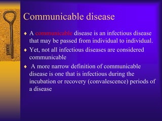 Communicable disease
 A communicable disease is an infectious disease
 that may be passed from individual to individual.
 Yet, not all infectious diseases are considered
 communicable
  A more narrow definition of communicable
 disease is one that is infectious during the
 incubation or recovery (convalescence) periods of
 a disease
 