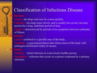 Classification of Infectious Disease
By duration
 – Acute – develops and runs its course quickly.
 – Chronic – develops more slowly and is usually less severe, but may
    persist for a long, indefinite period of time.
 – Latent – characterized by periods of no symptoms between outbreaks
    of illness.
By location
 – Local – confined to a specific area of the body.
 – Systemic – a generalized illness that infects most of the body with
    pathogens distributed widely in tissues.
By timing
 – Primary – initial infection in a previously healthy person.
 – Secondary – infection that occurs in a person weakened by a primary
    infection.
 