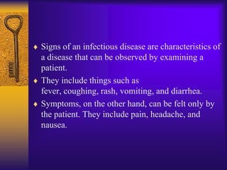 Signs of an infectious disease are characteristics of
a disease that can be observed by examining a
patient.
They include things such as
fever, coughing, rash, vomiting, and diarrhea.
Symptoms, on the other hand, can be felt only by
the patient. They include pain, headache, and
nausea.
 