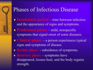 Phases of Infectious Disease
 Incubation period – time between infection
 and the appearance of signs and symptoms.
 Prodromal phase – mild, nonspecific
 symptoms that signal onset of some diseases.
 Clinical phase – a person experiences typical
 signs and symptoms of disease.
 Decline phase - subsidence of symptoms.
 Recovery phase – symptoms have
 disappeared, tissues heal, and the body regains
 strength.
 