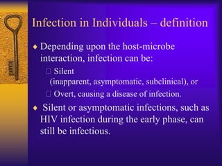 Infection in Individuals – definition
 Depending upon the host-microbe
 interaction, infection can be:
  Silent
   (inapparent, asymptomatic, subclinical), or
  Overt, causing a disease of infection.
  Silent or asymptomatic infections, such as
 HIV infection during the early phase, can
 still be infectious.
 