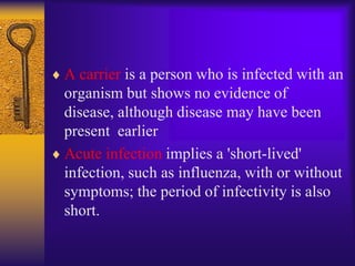 A carrier is a person who is infected with an
organism but shows no evidence of
disease, although disease may have been
present earlier
Acute infection implies a 'short-lived'
infection, such as influenza, with or without
symptoms; the period of infectivity is also
short.
 