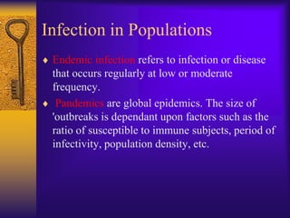 Infection in Populations
 Endemic infection refers to infection or disease
 that occurs regularly at low or moderate
 frequency.
  Pandemics are global epidemics. The size of
 'outbreaks is dependant upon factors such as the
 ratio of susceptible to immune subjects, period of
 infectivity, population density, etc.
 