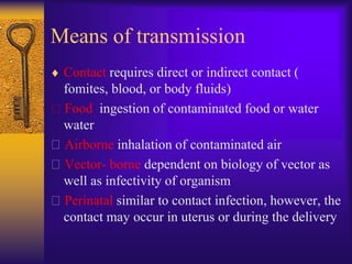Means of transmission
 Contact requires direct or indirect contact (
 fomites, blood, or body fluids)
Food ingestion of contaminated food or water
 water
Airborne inhalation of contaminated air
Vector- borne dependent on biology of vector as
 well as infectivity of organism
Perinatal similar to contact infection, however, the
 contact may occur in uterus or during the delivery
 