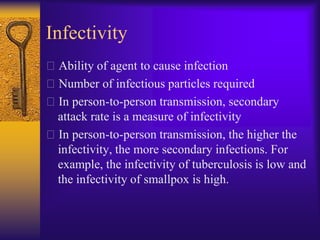 Infectivity
Ability of agent to cause infection
Number of infectious particles required
In person-to-person transmission, secondary
 attack rate is a measure of infectivity
In person-to-person transmission, the higher the
 infectivity, the more secondary infections. For
 example, the infectivity of tuberculosis is low and
 the infectivity of smallpox is high.
 