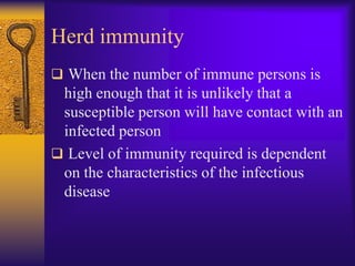 Herd immunity
 When the number of immune persons is
 high enough that it is unlikely that a
 susceptible person will have contact with an
 infected person
 Level of immunity required is dependent
 on the characteristics of the infectious
 disease
 