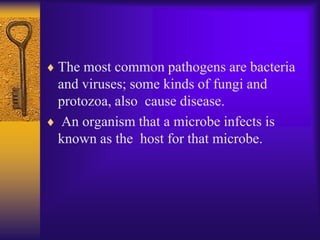 The most common pathogens are bacteria
and viruses; some kinds of fungi and
protozoa, also cause disease.
 An organism that a microbe infects is
known as the host for that microbe.
 