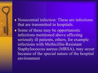 Nosocomial infection: These are infections
that are transmitted in hospitals.
Some of these may be opportunistic
infections mentioned above affecting
seriously ill patients, others, for example
infections with Methicillin-Resistant
Staphylococcus aureus (MRSA), may occur
because of the special nature of the hospital
environment
 