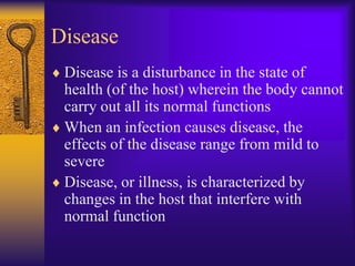 Disease
 Disease is a disturbance in the state of
 health (of the host) wherein the body cannot
 carry out all its normal functions
 When an infection causes disease, the
 effects of the disease range from mild to
 severe
 Disease, or illness, is characterized by
 changes in the host that interfere with
 normal function
 