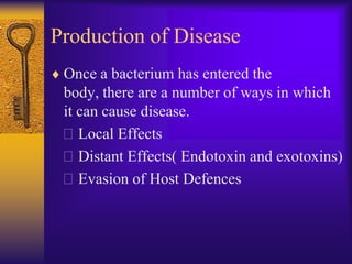 Production of Disease
 Once a bacterium has entered the
 body, there are a number of ways in which
 it can cause disease.
 Local Effects
 Distant Effects( Endotoxin and exotoxins)
 Evasion of Host Defences
 