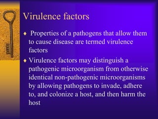 Virulence factors
  Properties of a pathogens that allow them
 to cause disease are termed virulence
 factors
 Virulence factors may distinguish a
 pathogenic microorganism from otherwise
 identical non-pathogenic microorganisms
 by allowing pathogens to invade, adhere
 to, and colonize a host, and then harm the
 host
 