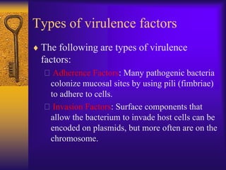 Types of virulence factors
 The following are types of virulence
 factors:
  Adherence Factors: Many pathogenic bacteria
   colonize mucosal sites by using pili (fimbriae)
   to adhere to cells.
  Invasion Factors: Surface components that
   allow the bacterium to invade host cells can be
   encoded on plasmids, but more often are on the
   chromosome.
 