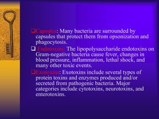 Capsules: Many bacteria are surrounded by
 capsules that protect them from opsonization and
 phagocytosis.
 Endotoxins: The lipopolysaccharide endotoxins on
 Gram-negative bacteria cause fever, changes in
 blood pressure, inflammation, lethal shock, and
 many other toxic events.
Exotoxins: Exotoxins include several types of
 protein toxins and enzymes produced and/or
 secreted from pathogenic bacteria. Major
 categories include cytotoxins, neurotoxins, and
 enterotoxins.
 