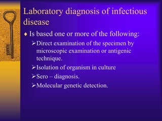 Laboratory diagnosis of infectious
disease
 Is based one or more of the following:
  Direct examination of the specimen by
   microscopic examination or antigenic
   technique.
  Isolation of organism in culture
  Sero – diagnosis.
  Molecular genetic detection.
 