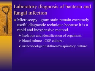 Laboratory diagnosis of bacteria and
fungal infection
 Microscopy : gram stain remain extremely
 useful diagnostic technique because it is a
 rapid and inexpensive method.
   Isolation and identification of organism:
   blood culture , CSF culture .
   urine/stool/genital/throat/respiratory culture.
 