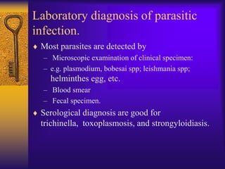 Laboratory diagnosis of parasitic
infection.
 Most parasites are detected by
  – Microscopic examination of clinical specimen:
  – e.g. plasmodium, bobesai spp; leishmania spp;
    helminthes egg, etc.
  – Blood smear
  – Fecal specimen.
 Serological diagnosis are good for
 trichinella, toxoplasmosis, and strongyloidiasis.
 
