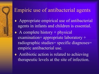 Empiric use of antibacterial agents
  Appropriate empirical use of antibacterial
 agents in infants and children is essential.
  A complete history + physical
 examination+ appropriate laboratory +
 radiographic studies= specific diagnoses=
 empiric antibacterial use.
  Antibiotic action is related to achieving
 therapeutic levels at the site of infection.
 