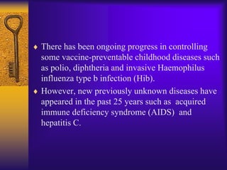 There has been ongoing progress in controlling
some vaccine-preventable childhood diseases such
as polio, diphtheria and invasive Haemophilus
influenza type b infection (Hib).
However, new previously unknown diseases have
appeared in the past 25 years such as acquired
immune deficiency syndrome (AIDS) and
hepatitis C.
 