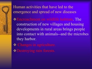 Human activities that have led to the
emergence and spread of new diseases
 Encroachment on wildlife habitats. The
  construction of new villages and housing
  developments in rural areas brings people
  into contact with animals--and the microbes
  they harbor.
 Changes in agriculture.
 Destroying rain forests.
 