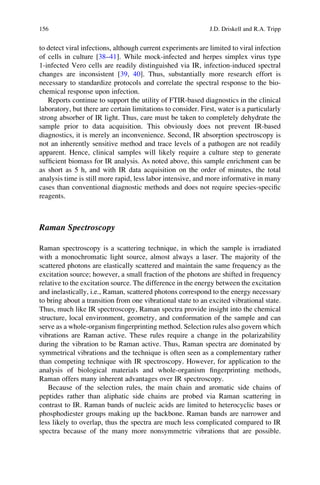to detect viral infections, although current experiments are limited to viral infection
of cells in culture [38–41]. While mock-infected and herpes simplex virus type
1-infected Vero cells are readily distinguished via IR, infection-induced spectral
changes are inconsistent [39, 40]. Thus, substantially more research effort is
necessary to standardize protocols and correlate the spectral response to the bio-
chemical response upon infection.
Reports continue to support the utility of FTIR-based diagnostics in the clinical
laboratory, but there are certain limitations to consider. First, water is a particularly
strong absorber of IR light. Thus, care must be taken to completely dehydrate the
sample prior to data acquisition. This obviously does not prevent IR-based
diagnostics, it is merely an inconvenience. Second, IR absorption spectroscopy is
not an inherently sensitive method and trace levels of a pathogen are not readily
apparent. Hence, clinical samples will likely require a culture step to generate
sufﬁcient biomass for IR analysis. As noted above, this sample enrichment can be
as short as 5 h, and with IR data acquisition on the order of minutes, the total
analysis time is still more rapid, less labor intensive, and more informative in many
cases than conventional diagnostic methods and does not require species-speciﬁc
reagents.
Raman Spectroscopy
Raman spectroscopy is a scattering technique, in which the sample is irradiated
with a monochromatic light source, almost always a laser. The majority of the
scattered photons are elastically scattered and maintain the same frequency as the
excitation source; however, a small fraction of the photons are shifted in frequency
relative to the excitation source. The difference in the energy between the excitation
and inelastically, i.e., Raman, scattered photons correspond to the energy necessary
to bring about a transition from one vibrational state to an excited vibrational state.
Thus, much like IR spectroscopy, Raman spectra provide insight into the chemical
structure, local environment, geometry, and conformation of the sample and can
serve as a whole-organism ﬁngerprinting method. Selection rules also govern which
vibrations are Raman active. These rules require a change in the polarizability
during the vibration to be Raman active. Thus, Raman spectra are dominated by
symmetrical vibrations and the technique is often seen as a complementary rather
than competing technique with IR spectroscopy. However, for application to the
analysis of biological materials and whole-organism ﬁngerprinting methods,
Raman offers many inherent advantages over IR spectroscopy.
Because of the selection rules, the main chain and aromatic side chains of
peptides rather than aliphatic side chains are probed via Raman scattering in
contrast to IR. Raman bands of nucleic acids are limited to heterocyclic bases or
phosphodiester groups making up the backbone. Raman bands are narrower and
less likely to overlap, thus the spectra are much less complicated compared to IR
spectra because of the many more nonsymmetric vibrations that are possible.
156 J.D. Driskell and R.A. Tripp
 