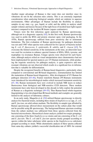 Another major advantage of Raman is that water does not interfere since its
vibrations do not ﬁt the selection rules criteria. This is an extremely important
consideration when analyzing biological samples which are endemic to aqueous
environments. Other advantages of Raman include the ﬂexibility to analyze
samples in any state, e.g., gas, liquid, or solid, and the ability to analyze small
sample volumes and masses because of the tight focus of incident laser light (square
microns) compared to the incident IR beams (square centimeters).
Viruses were the ﬁrst infectious agent analyzed by Raman spectroscopy,
although not in a diagnostic capacity [42]. In this ﬁrst work, Raman spectroscopy
was used to probe the RNA and protein structure upon viral packaging. In the
1970s, Raman spectroscopy suffered from poor sensitivity due to instrument
limitations. The ﬁrst evaluation of Raman spectroscopy for pathogen detection
was not until 1987 when spectra were collected for ﬁve species of bacteria includ-
ing E. coli, P. ﬂuorescens, S. epidermidis, B. subtilis, and E. cloacae [43]. To
overcome the limited sensitivity of the instruments at the time, an ultraviolet laser
was used for excitation to enhance spectral features of RNA, DNA, tyrosine, and
tryptophan via resonance Raman. Unique spectra were observed for each bacte-
rium, although analysis relied on visual interpretation since chemometrics had not
been implemented for spectral analysis yet. UV Raman instruments, while produc-
ing the requisite sensitivity for pathogen analysis, is quite expensive and non-
resonant vibrations are not observed which results in a signiﬁcant loss in informa-
tion that is valuable for differentiation.
Despite the recognized beneﬁts of Raman-based diagnostics, particularly when
compared to conventional and IR-based diagnostics, instrumentation has limited
the maturation of Raman-based diagnostics. After development of UV Raman for
pathogen detection [43–46], Fourier transform Raman (FT-Raman) instruments
were introduced for microbiological studies which increased instrument sensitivity
[47, 48]. Raman instruments have now evolved to include NIR lasers to reduce
ﬂuorescence from biological and NIR-sensitive CCD detectors. These modern
instruments have only been developed in this decade to fully explore the potential
of Raman as a diagnostic technique [49–55]. Thus Raman-based whole-organism
ﬁngerprinting is less developed than IR-based methods and examples are generally
limited to the analysis of laboratory cultures.
In an early study, Maquelin et al. [54] utilized Raman spectroscopy to directly
analyze ﬁve bacterial strains, including three strains of Staphylococcus spp., E. coli,
and E. faecium, on solid culture medium. The ﬂexibility in sample type afforded by
Raman spectroscopy allowed direct measurement on the culture plate that would
not be possible using IR spectroscopy. The background Raman spectrum resulting
from the culture medium was subtracted from those spectra collected from the
bacterial microcolonies. Hierarchical cluster analysis yielded two major groupings,
one consisting of the three Staphylococcus strains and one consisting of the E. coli
and E. faecium. The E. coli and E. faecium spectra clearly grouped according to
species within the latter subcluster while spectra in the Staphylococcus subcluster
grouped according to strain. While chemometric analysis of these spectra collected
from same-day cultures yielded a successful classiﬁcation rate of 100% for external
7 Infectious Diseases, Vibrational Spectroscopic Approaches to Rapid Diagnostics 157
 