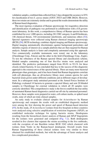 validation samples, combined data collected from 3 days dropped the accuracy to 83%
for classiﬁcation of two S. aureus strains (ATCC 29213 and UHR 28624). However,
these two strains are extremely similar and in general the results demonstrate the utility
of Raman-based diagnostics.
The most rigorous evaluation of Raman spectroscopy for reagentless detection
and identiﬁcation of pathogens was performed in collaboration with a US govern-
ment laboratory. In this work, a comprehensive library of Raman spectra has been
established for over 1,000 species, including 281 CDC category A and B biothreats,
146 chemical threats, 310 environmental interferents, and numerous others [52].
Spectral signatures were collected using Raman chemical imaging spectroscopy
(RCIS) [56]. RCIS technology combines digital imaging and Raman spectroscopy.
Digital imaging automatically discriminates against background particulates and
identiﬁes regions of interest on a sample platform that are then targeted for Raman
analysis. Sample analysis is faster and completely automated using this approach.
Two commercially available instruments were tested, one in the laboratory
(ChemImage Corp., Falcon) and the other in the ﬁeld (ChemImage Corp., Eagle).
To test the robustness of the Raman spectral library and classiﬁcation scheme,
blinded samples containing one of four Bacillus strains were analyzed and
identiﬁed. The predictive performance ranged from 89.4% to 93.1% for these
closely related bacteria. It was concluded that key to the success of this diagnostic
approach is the extensiveness of the spectral library. There are many more bacterial
phenotypes than genotypes, and it has been found that Raman ﬁngerprints correlate
with cell phenotype, thus an all-inclusive library must contain spectra for each
bacterial strain grown under different conditions and at different stages of develop-
ment. In a subsequent study untrained personnel at the Armed Forces Institute of
Pathology evaluated 14 bacteria to generate a spectral library and sent 20 blinded
samples to ChemImage for external validation in which all 20 samples were
correctly identiﬁed. This comprehensive study is the ﬁrst to establish the true utility
of automated Raman-based diagnostics carried out off-site by untrained personnel.
However, these samples were prepared in water, cell culture media, or spiked nasal
swabs, none of which are truly clinical samples.
An early study to evaluate clinical samples for Acinetobacter by Raman
spectroscopy and compare the results with an established diagnostic method
were among the ﬁrst showing the power and speed of Raman-based detection
[55]. In this study, 25 Acinetobacter isolates from ﬁve hospitals in three countries
were analyzed using selective ampliﬁcation of restriction fragments (AFLP), an
established molecular technique for typing bacteria strains. Dendograms
resulting from the hierarchical cluster analysis of Raman and AFLP ﬁngerprints
for the isolates were generated and compared (Fig. 7.2). Both dendograms
resulted in ﬁve clusters that separate the strains according to the ﬁve outbreaks,
with the exception of one Basildon isolate RUH 3242 which clustered with
isolates from Venlo in the Raman-based dendogram. Overall results from
Raman ﬁngerprinting of these clinical isolates were very similar to those
obtained for established methods, but with the advantage of faster analysis and
less complicated procedures.
158 J.D. Driskell and R.A. Tripp
 