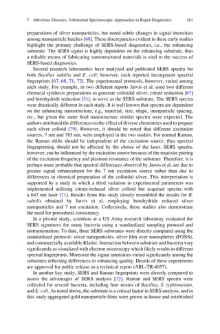 preparations of silver nanoparticles, but noted subtle changes in signal intensities
among nanoparticle batches [68]. These discrepancies evident in these early studies
highlight the primary challenge of SERS-based diagnostics, i.e., the enhancing
substrate. The SERS signal is highly dependent on the enhancing substrate, thus
a reliable means of fabricating nanostructured materials is vital to the success of
SERS-based diagnostics.
Several research laboratories have analyzed and published SERS spectra for
both Bacillus subtilis and E. coli; however, each reported incongruent spectral
ﬁngerprints [67, 68, 71, 72]. The experimental protocols, however, varied among
each study. For example, in two different reports Jarvis et al. used two different
chemical synthesis preparations to generate colloidal silver, citrate reduction [67]
and borohydride reduction [51], to serve as the SERS substrate. The SERS spectra
were drastically different in each study. It is well known that spectra are dependent
on the enhancing nanostructure, e.g., material, size, shape, interparticle spacing,
etc., but given the same ﬁnal nanostructure similar spectra were expected. The
authors attributed the differences to the effect of diverse chemistries used to prepare
each silver colloid [79]. However, it should be noted that different excitation
sources, 7 nm and 785 nm, were employed in the two studies. For normal Raman,
the Raman shifts should be independent of the excitation source, thus spectral
ﬁngerprinting should not be affected by the choice of the laser. SERS spectra,
however, can be inﬂuenced by the excitation source because of the requisite pairing
of the excitation frequency and plasmon resonance of the substrate. Therefore, it is
perhaps more probable that spectral differences observed by Jarvis et al. are due to
greater signal enhancement for the 7 nm excitation source rather than due to
differences in chemical preparation of the colloidal silver. This interpretation is
supported by a study in which a third variation in experimental parameters was
implemented utilizing citrate-reduced silver colloid but acquired spectra with
a 647 nm laser [71]. Results from this study closely resembled the results for B.
subtilis obtained by Jarvis et al. employing borohydride reduced silver
nanoparticles and 7 nm excitation. Collectively, these studies also demonstrate
the need for procedural consistency.
In a pivotal study, scientists at a US Army research laboratory evaluated the
SERS signatures for many bacteria using a standardized sampling protocol and
instrumentation. To date, three SERS substrates were directly compared using the
standardized protocol: silver nanoparticles, silver ﬁlm over nanospheres (FONS),
and commercially available Klarite. Interaction between substrate and bacteria vary
signiﬁcantly as visualized with electron microscopy which likely results in different
spectral ﬁngerprints. Moreover the signal intensities varied signiﬁcantly among the
substrates reﬂecting differences in enhancing quality. Details of these experiments
are approved for public release as a technical report (ARL-TR-4957).
In another key study, SERS and Raman ﬁngerprints were directly compared to
assess the advantages of SERS analysis [72]. Raman and SERS spectra were
collected for several bacteria, including four strains of Bacillus, S. typhimurium,
and E. coli. As noted above, the substrate is a critical factor in SERS analysis, and in
this study aggregated gold nanoparticle ﬁlms were grown in-house and established
7 Infectious Diseases, Vibrational Spectroscopic Approaches to Rapid Diagnostics 161
 