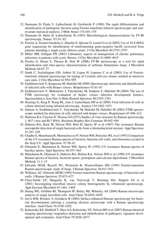 32. Naumann D, Fijala V, Labischinski H, Giesbrecht P (1988) The rapid differentiation and
identiﬁcation of pathogenic bacteria using Fourier-transform infrared spectroscopic and mul-
tivariate statistical-analysis. J Mole Struct 174:165–170
33. Naumann D, Helm D, Labischinski H (1991) Microbiological characterizations by FT-IR
spectroscopy. Nature 351:81–82
34. Ferroni A, Sermet-Gaudelus I, Abachin E, Quesne G, Lenoir G et al (2002) Use of 16 S rRNA
gene sequencing for identiﬁcation of nonfermenting gram-negative bacilli recovered from
patients attending a single cystic ﬁbrosis center. J Clin Microbiol 40:3793–3797
35. Miller MB, Gilligan PH (2003) Laboratory aspects of management of chronic pulmonary
infections in patients with cystic ﬁbrosis. J Clin Microbiol 41:4009–4015
36. Fischer G, Braun S, Thissen R, Dott W (2006) FT-IR spectroscopy as a tool for rapid
identiﬁcation and intra-species characterization of airborne ﬁlamentous fungi. J Microbiol
Methods 64:63–77
37. Sandt C, Sockalingum GD, Aubert D, Lepan H, Lepouse C et al (2003) Use of Fourier-
transform infrared spectroscopy for typing of Candida albicans strains isolated in intensive
care units. J Clin Microbiol 41:954–959
38. Erukhimovitch V, Karpasasa M, Huleihel M (2009) Spectroscopic detection and identiﬁcation
of infected cells with Herpes viruses. Biopolymers 91:61–67
39. Erukhimovitch V, Mukmanov I, Talyshinsky M, Souprun Y, Huleihel M (2004) The use of
FTIR microscopy for evaluation of herpes viruses infection development kinetics.
Spectrochimica Acta Part A-Mole Biomol Spectrosc 60:2355–2361
40. Hastings G, Krug P, Wang RL, Guo J, Lamichhane HP et al (2009) Viral infection of cells in
culture detected using infrared microscopy. Analyst 134:1462–1471
41. Salman A, Erukhimovitch V, Talyshinsky M, Huleihil M, Huleihel M (2002) FTIR spectro-
scopic method for detection of cells infected with herpes viruses. Biopolymers 67:406–412
42. Hartman KA, Clayton N, Thomas GJ (1973) Studies of virus structure by Raman spectroscopy
1. R17 virus and R17 RNA. Biochem Biophys Res Commun 50:942–949
43. Dalterio RA, Baek M, Nelson WH, Britt D, Sperry JF et al (1987) The resonance Raman
microprobe detection of single bacterial-cells from a chromobacterial mixture. Appl Spectrosc
41:241–244
44. Chadha S, Manoharan R, Moenneloccoz P, Nelson WH, Peticolas WL et al (1993) Comparison
of the UV resonance Raman-spectra of bacteria, bacteria-cell walls, and ribosomes excited in
the deep UV. Appl Spectrosc 47:38–43
45. Ghiamati E, Manoharan R, Nelson WH, Sperry JF (1992) UV resonance Raman-spectra of
bacillus spores. Appl Spectrosc 46:357–364
46. Manoharan R, Ghiamati E, Dalterio RA, Britton KA, Nelson WH et al (1990) UV resonance
Raman-spectra of bacteria, bacterial-spores, protoplasts and calcium dipicolinate. J Microbiol
Methods 11:1–15
47. Edwards HGM, Russell NC, Weinstein R, Wynnwilliams DD (1995) Fourier-transform
Raman-spectroscopic study of fungi. J Raman Spectrosc 26:911–916
48. Williams AC, Edwards HGM (1994) Fourier-transform Raman-spectroscopy of bacterial-cell
walls. J Raman Spectrosc 25:673–677
49. Choo-Smith LP, Maquelin K, van Vreeswijk T, Bruining HA, Puppels GJ et al
(2001) Investigating microbial (micro) colony heterogeneity by vibrational spectroscopy.
Appl Environ Microbiol 67:1461–1469
50. Huang WE, Grifﬁths RI, Thompson IP, Bailey MJ, Whiteley AS (2004) Raman microscopic
analysis of single microbial cells. Anal Chem 76:4452–4458
51. Jarvis RM, Brooker A, Goodacre R (2004) Surface-enhanced Raman spectroscopy for bacte-
rial discrimination utilizing a scanning electron microscope with a Raman spectroscopy
interface. Anal Chem 76:5198–5202
52. Kalasinsky KS, Hadﬁeld T, Shea AA, Kalasinsky VF, Nelson MP et al (2007) Raman chemical
imaging spectroscopy reagentless detection and identiﬁcation of pathogens: signature devel-
opment and evaluation. Anal Chem 79:2658–2673
166 J.D. Driskell and R.A. Tripp
 