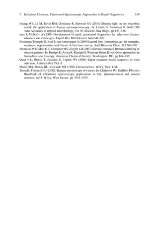 Huang WE, Li M, Jarvis RM, Goodacre R, Banwart SA (2010) Shining light on the microbial
world: the application of Raman microspectroscopy. In: Laskin A, Sariaslani S, Gadd GM
(eds) Advances in applied microbiology, vol 70. Elsevier, San Diego, pp 153–186
Ince J, McNally A (2009) Development of rapid, automated diagnostics for infectious disease:
advances and challenges. Expert Rev Med Devices 6(6):641–651
Posthuma-Trumpie G, Korf J, van Amerongen A (2009) Lateral ﬂow (immune)assay: its strengths,
weakness, opportunities and threats. A literature survey. Anal Bioanaly Chem 393:569–582
Premasiri WR, Moir DT, Klempner MS, Ziegler LD (2007) Surface-enhanced Raman scattering of
microorganisms. In: Kneipp K, Aroca R, Kneipp H, Wentrup-Byrne E (eds) New approaches in
biomedical spectroscopy. American Chemical Society, Washington, DC, pp 164–199
Quan P-L, Briese T, Palacios G, Lipkin WI (2008) Rapid sequence-based diagnosis of viral
infection. Antiviral Res 79:1–5
Sharaf MA, Illman DL, Kowalski BR (1986) Chemometrics. Wiley, New York
Tuma R, Thomas GJ Jr (2002) Raman spectroscopy of viruses. In: Chalmers JM, Grifﬁths PR (eds)
Handbook of vibrational spectroscopy applications in life, pharmaceutical and natural
sciences, vol 5. Wiley, West Sussex, pp 3519–3535
7 Infectious Diseases, Vibrational Spectroscopic Approaches to Rapid Diagnostics 169
 